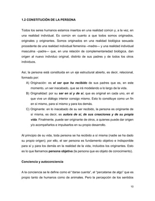 10
1.2 CONSTITUCIÓN DE LA PERSONA
Todos los seres humanos estamos insertos en una realidad común y, a la vez, en
una realidad individual. Es común en cuanto a que todos somos originados,
originales y originantes. Somos originados en una realidad biológica sexuada
procedente de una realidad individual femenina –madre— y una realidad individual
masculina –padre— que, en una relación de complementariedad biológica, dan
origen al nuevo individuo original, distinto de sus padres y de todos los otros
individuos.
Así, la persona está constituida en un eje estructural abierto, es decir, relacional,
formado por:
A) Originación: es el ser que ha recibido de sus padres que es, en este
momento, un ser inacabado, que se irá modelando a lo largo de la vida.
B) Originalidad: por su ser en sí y de sí, que es original en cada uno, en el
que vive un diálogo interior consigo mismo. Esto lo constituye como un fin
en sí mismo, para sí mismo y para los demás.
C) Originante: en lo inacabado de su ser recibido, la persona es originante de
sí misma, es decir, es autora de sí, de sus creaciones y de su propia
vida. Finalmente, puede ser originante de otros, a quienes puede dar origen
y/o acompañarlos e impulsarlos en su propio desarrollo.
Al principio de su vida, toda persona se ha recibido a sí misma (nadie se ha dado
su propio origen); por ello, el ser persona es fundamento objetivo e indisponible
para sí y para los demás en la realidad de la vida, incluidos los originantes. Esto
es lo que llamamos persona objetiva (la persona que es objeto de conocimiento).
Conciencia y autoconciencia
A la conciencia se le define como el “darse cuenta”, el “percatarse de algo” que es
propio tanto de humanos como de animales. Pero la percepción de los sentidos
 