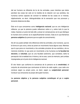 11
del ser humano es diferente de la de los animales, pues mientras que éstos
perciben las cosas tan solo en la medida de la relación con sus sentidos, los
humanos somos capaces de conocer la realidad de las cosas en sí mismas,
objetivamente, es decir, distinguiéndolas de la sensación que nos provocan y
tomando distancia de ellas.
Esto es lo que conocemos como inteligencia racional, que es una inteligencia
reflexiva, ya que la persona puede reflexionar sobre sí y sobre todo lo que la
rodea, hacerse un juicio de todo ello y actuar en consecuencia; es lo que distingue
lo humano de lo animal: es lo específicamente humano. Esta es lo que llamamos
persona subjetiva (la persona que es sujeto de conocimiento).
De ahí se puede señalar otra diferencia entre los animales y los humanos, que es
la forma en que unos y otros se ponen en movimiento hacia alguna cosa. Mientras
que lo que pone en movimiento a los animales proviene de sus sentidos y de su
memoria (instinto), lo que pone en movimiento a los humanos es la facultad de
decisión, o voluntad, que es una facultad autónoma, que considera, tanto la
percepción de la realidad de sí misma y de la cosa, como la memoria, pero ambas
impregnadas por el juicio de la inteligencia racional.
El otro factor que conforma la conciencia de la persona es la emotividad, el
conjunto de emociones que conmueven el ánimo de cada sujeto y que cada uno
conduce según su propio juicio, es decir, según su subjetividad personal.
Conducir sus emociones es propio del sujeto humano.
La persona objetiva y la persona subjetiva constituyen el yo o sujeto
personal.
 