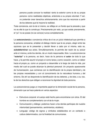 13
persona puede conocer la realidad -tanto la exterior como la de su propia
persona- como realidades objetivas, anteriores a su propia voluntad. Y así,
no pretende crear derechos arbitrariamente, sino que los reconoce a partir
de los deberes que le impone la realidad.
Toda conciencia, aún la de sí mismo, se refleja en un fondo que la precede y que
no es ella la que lo construye. Precisamente por esto, ya que existe previamente,
el “yo” no se posee (no se conoce) nunca completamente.
La autoconciencia o conciencia crítica de sí es un juicio intelectual que permite a
la persona conocerse, entablar el diálogo interior que le es propio, elegir entre las
opciones que se le presentan y decidir llevar a cabo por sí misma, esto es,
autodeterminar sus actos. Simultáneamente, le permite dar razón de su actuar
ante sí misma y ante los demás, de un modo responsable, libre. La autoconciencia
“autoriza” a la persona, es decir, hace de la persona el autor de todo lo que
hace, y le permite asumir el propio sí como tarea y como vocación, como un deber
hacia el propio yo, como un proyecto a desarrollar a lo largo de toda la vida, por
medio del cual se puede alcanzar la plenitud personal. Un proyecto apasionante
de humanización, que comienza con la identificación de la propia identidad y de
las propias necesidades y con el conocimiento de la naturaleza humana y del
entorno. De ahí se desprende la identificación de los deberes, y de ésta, a su vez,
la de los derechos que obligan a reconocer la dignidad de toda persona.
La autoconciencia juega un importante papel en la dimensión social de la persona,
dimensión que se hace patente en varios aspectos:
 Estructura corporal: el cuerpo está hecho para encontrarse con otros. El del
hombre es complementario con el de la mujer.
 Comunicación y diálogo: podemos hacer a los demás partícipes de nuestra
interioridad (pensamientos, sentimientos, etcétera).
 Lenguaje: código de signos y símbolos establecidos en un contexto o
cultura determinados, con la finalidad de comunicarse.
 
