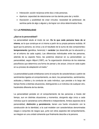 14
 Interacción: acción recíproca entre dos o más personas.
 Apertura: capacidad de relacionarse con los demás para dar y recibir.
 Asociación y posibilidad de crear vínculos: necesidad de pertenecer, de
sentirse parte de algo o alguien y de lograr con otros determinados fines.
1.3 LA PERSONALIDAD
¿Qué es la personalidad?
La personalidad alude al modo de ser. Es lo que cada persona hace de sí
misma, es lo que construye en sí misma a partir de su propia persona recibida. Al
igual que la persona, es única y es el resultado de la suma de dos componentes:
temperamento (genética, herencia) + carácter (se desarrolla por la educación y
en el entorno de cada sujeto). Las diferencias individuales entre las personas,
además de su aspecto físico, las podemos observar en su personalidad. La
personalidad, según Allport (1997), es “la organización dinámica de los sistemas
psicofísicos que determina una forma de pensar y de actuar, única en cada sujeto
en su proceso de adaptación al medio.”
La personalidad puede sintetizarse como el conjunto de características o patrón de
sentimientos ligados al comportamiento, es decir, los pensamientos, sentimientos,
actitudes y hábitos y la conducta de cada individuo, que persiste a lo largo del
tiempo frente a distintas situaciones, distinguiendo a un individuo de cualquier otro,
haciéndolo diferente de los demás.
La personalidad persiste en el comportamiento de las personas a través del
tiempo, aun en distintas situaciones y momentos, otorgando algo único a cada
individuo que lo caracteriza como diferente e independiente. Ambos aspectos de la
personalidad, distinción y persistencia, tienen una fuerte vinculación con la
construcción de la identidad, a la cual modelan con características denominadas
rasgos o conjuntos de rasgos que, junto con otros aspectos del comportamiento,
se integran en una unidad coherente que finalmente describe a la persona.
 