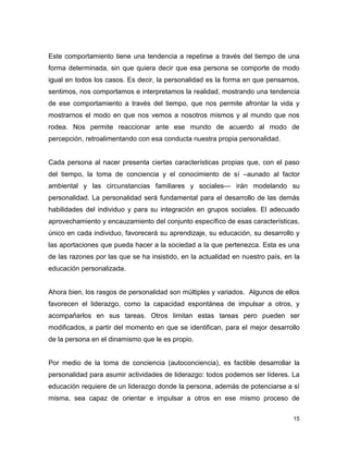 15
Este comportamiento tiene una tendencia a repetirse a través del tiempo de una
forma determinada, sin que quiera decir que esa persona se comporte de modo
igual en todos los casos. Es decir, la personalidad es la forma en que pensamos,
sentimos, nos comportamos e interpretamos la realidad, mostrando una tendencia
de ese comportamiento a través del tiempo, que nos permite afrontar la vida y
mostrarnos el modo en que nos vemos a nosotros mismos y al mundo que nos
rodea. Nos permite reaccionar ante ese mundo de acuerdo al modo de
percepción, retroalimentando con esa conducta nuestra propia personalidad.
Cada persona al nacer presenta ciertas características propias que, con el paso
del tiempo, la toma de conciencia y el conocimiento de sí –aunado al factor
ambiental y las circunstancias familiares y sociales— irán modelando su
personalidad. La personalidad será fundamental para el desarrollo de las demás
habilidades del individuo y para su integración en grupos sociales. El adecuado
aprovechamiento y encauzamiento del conjunto específico de esas características,
único en cada individuo, favorecerá su aprendizaje, su educación, su desarrollo y
las aportaciones que pueda hacer a la sociedad a la que pertenezca. Esta es una
de las razones por las que se ha insistido, en la actualidad en nuestro país, en la
educación personalizada.
Ahora bien, los rasgos de personalidad son múltiples y variados. Algunos de ellos
favorecen el liderazgo, como la capacidad espontánea de impulsar a otros, y
acompañarlos en sus tareas. Otros limitan estas tareas pero pueden ser
modificados, a partir del momento en que se identifican, para el mejor desarrollo
de la persona en el dinamismo que le es propio.
Por medio de la toma de conciencia (autoconciencia), es factible desarrollar la
personalidad para asumir actividades de liderazgo: todos podemos ser líderes. La
educación requiere de un liderazgo donde la persona, además de potenciarse a sí
misma, sea capaz de orientar e impulsar a otros en ese mismo proceso de
 