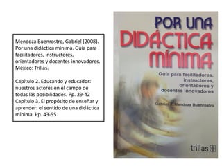 Mendoza Buenrostro, Gabriel (2008).
Por una didáctica mínima. Guía para
facilitadores, instructores,
orientadores y docentes innovadores.
México: Trillas.
Capítulo 2. Educando y educador:
nuestros actores en el campo de
todas las posibilidades. Pp. 29-42
Capítulo 3. El propósito de enseñar y
aprender: el sentido de una didáctica
mínima. Pp. 43-55.
 