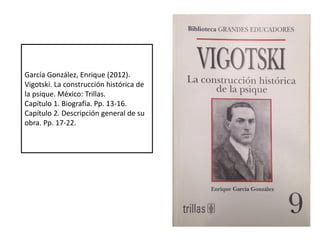 García González, Enrique (2012).
Vigotski. La construcción histórica de
la psique. México: Trillas.
Capítulo 1. Biografía. Pp. 13-16.
Capítulo 2. Descripción general de su
obra. Pp. 17-22.
 