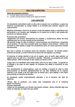 “Mis Lecturas de 5º y 6º “
199
Antes de comenzar la lectura:
1º.- ¿Contar alguna broma que sepáis?
2º.- ¿Creéis que las bromas deben tener algunos límites?
LOS ZAPATOS
Un estudiante universitario salió un día a dar un paseo con un profesor, a quien los
alumnos consideraban su amigo debido a su bondad para quienes seguían sus
instrucciones.
Mientras caminaban, vieron en el camino un par de zapatos viejos y supusieron que
pertenecían a un anciano que trabajaba en el campo de al lado y que estaba por
terminar sus labores diarias.
El alumno dijo al profesor:
-Hagámosle una broma; escondamos los zapatos y ocultémonos detrás de esos
arbustos para ver su cara cuando no los encuentre.
-Mi querido amigo -le dijo el profesor-, nunca tenemos que divertirnos a expensas
de los pobres. Tú eres rico y puedes darle una alegría a este hombre. Coloca una
moneda en cada zapato y luego nos ocultaremos para ver cómo reacciona cuando
las encuentre.
Eso hizo y ambos se ocultaron entre los arbustos cercanos. El hombre pobre,
terminó sus tareas, y cruzó el terreno en busca de sus zapatos y su abrigo.
Al ponerse el abrigo deslizó el pie en el zapato, pero al sentir algo adentro, se
agachó para ver qué era y encontró la moneda. Pasmado, se preguntó qué podía
haber pasado. Miró la moneda, le dio vuelta y la volvió a mirar.
Luego miró a su alrededor, para todos lados, pero no se veía a nadie. La guardó en
el bolsillo y se puso el otro zapato; su sorpresa fue doble al encontrar la otra
moneda.
Sus sentimientos lo sobrecogieron; cayó de rodillas y levantó la vista al cielo
pronunciando un ferviente agradecimiento en voz alta, hablando de su esposa
enferma y sin ayuda y de sus hijos que no tenían pan y que debido a una mano
desconocida no morirían de hambre.
El estudiante quedó profundamente afectado y se le llenaron los ojos de
lágrimas.
-Ahora- dijo el profesor- ¿no estás más complacido que si le hubieras
hecho una broma?
El joven respondió:
-Usted me ha enseñado una lección que jamás olvidaré. Ahora entiendo algo que
antes no entendía: es mejor dar que recibir
282-LOS ZAPATOS
 