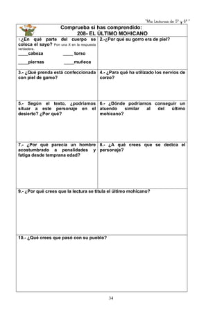 “Mis Lecturas de 5º y 6º “
34
Comprueba si has comprendido:
208- EL ÚLTIMO MOHICANO
1.¿En qué parte del cuerpo se
coloca el sayo? Pon una X en la respuesta
verdadera.
____cabeza ____ torso
____piernas ____muñeca
2.-¿Por qué su gorro era de piel?
3.- ¿Qué prenda está confeccionada
con piel de gamo?
4.- ¿Para qué ha utilizado los nervios de
corzo?
5.- Según el texto, ¿podríamos
situar a este personaje en el
desierto? ¿Por qué?
6.- ¿Dónde podríamos conseguir un
atuendo similar al del último
mohicano?
7.- ¿Por qué parecía un hombre
acostumbrado a penalidades y
fatiga desde temprana edad?
8.- ¿A qué crees que se dedica el
personaje?
9.- ¿Por qué crees que la lectura se titula el último mohicano?
10.- ¿Qué crees que pasó con su pueblo?
 