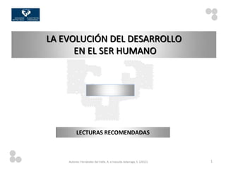 LA EVOLUCIÓN DEL DESARROLLO
      EN EL SER HUMANO




          LECTURAS RECOMENDADAS



    Autores: Fernández del Valle, A. e Irazusta Adarraga, S. (2012).   1
 