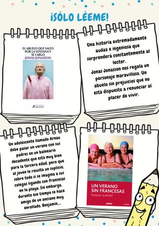 ¡SÓLO LÉEME!
Una historia extremadamente
audaz e ingeniosa que
sorprenderá constantemente al
lector.
Jonas Jonasson nos regala un
personaje maravilloso. Un
abuelo sin prejuicios que no
está dispuesto a renunciar al
placer de vivir.
Un adolescente llamado Arnau
debe pasar un verano con sus
padres en un balneario
decadente que está muy bien
para la tercera edad, pero que
al joven le resulta un suplicio,
sobre todo si se imagina a sus
colegas ligando con francesas
en la playa. Sin embargo,
durante ese tiempo se hace
amigo de un anciano muy
enrollado, Benjamín,...
 