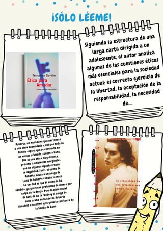 ¡SÓLO LÉEME!
Siguiendo la estructura de una
larga carta dirigida a un
adolescente, el autor analiza
algunas de las cuestiones éticas
más esenciales para la sociedad
actual: el correcto ejercicio de
la libertad, la aceptación de la
responsabilidad, la necesidad
de...
Roberto, un muchacho que pertenece
a una clase acomodada y del que toda su
familia espera que se convierta en
un músico afamado, conoce a Luna.
Ella es una chica muy distinta,
próxima a ambientes marginales,
que en algunos aspectos rozan
la ilegalidad. Santi, el primo de
Roberto, acusa a un amigo de
Luna de haberle robado su moto.
La verdad es que él mismo la ha
vendido, ya que tiene problemas de dinero por
culpa de la droga. Pero la clase social
de Santi le da la razón y el amigo de
Luna acaba en la cárcel. Roberto
denuncia a su primo y se gana la confianza de
la banda de Luna
 