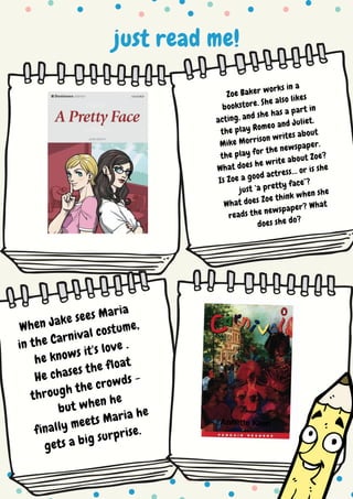just read me!
Zoe Baker works in a
bookstore. She also likes
acting, and she has a part in
the play Romeo and Juliet.
Mike Morrison writes about
the play for the newspaper.
What does he write about Zoe?
Is Zoe a good actress… or is she
just ‘a pretty face’?
What does Zoe think when she
reads the newspaper? What
does she do?
When Jake sees Maria
in the Carnival costume,
he knows it's love .
He chases the float
through the crowds -
but when he
finally meets Maria he
gets a big surprise.
 