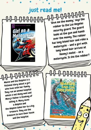 just read me!
‘Give me the money,’ says the
robber to the Los Angeles
security guard. The guard
looks at the gun and hands
over the money. The robber
has long blond hair and rides a
motorcycle – and a girl with
long blond hair arrives at
Kenny’s motel – on a
motorcycle. Is she the robber?
Maisie and the Dolphin is a
fictional story about a girl
who lives with her family.
They run an animal hospital
which is not doing well and
Mary's father is thinking of
selling it. Mary saves
a dolphin and
the dolphin takes her to a big
treasure. They use the
treasure to save their house
and the hospital.
 