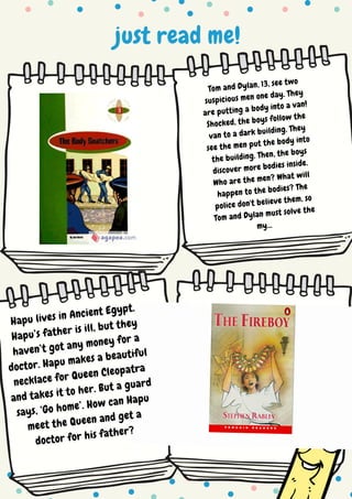 just read me!
Tom and Dylan, 13, see two
suspicious men one day. They
are putting a body into a van!
Shocked, the boys follow the
van to a dark building. They
see the men put the body into
the building. Then, the boys
discover more bodies inside.
Who are the men? What will
happen to the bodies? The
police don't believe them, so
Tom and Dylan must solve the
my...
Hapu lives in Ancient Egypt.
Hapu’s father is ill, but they
haven’t got any money for a
doctor. Hapu makes a beautiful
necklace for Queen Cleopatra
and takes it to her. But a guard
says, ‘Go home’. How can Hapu
meet the Queen and get a
doctor for his father?
 