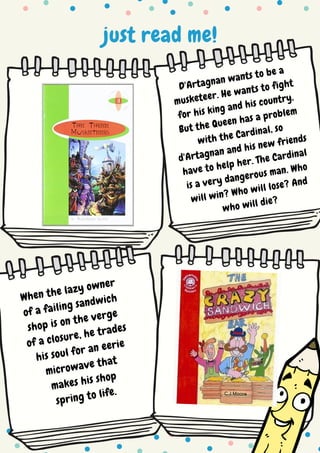 just read me!
D'Artagnan wants to be a
musketeer. He wants to fight
for his king and his country.
But the Queen has a problem
with the Cardinal, so
d'Artagnan and his new friends
have to help her. The Cardinal
is a very dangerous man. Who
will win? Who will lose? And
who will die?
When the lazy owner
of a failing sandwich
shop is on the verge
of a closure, he trades
his soul for an eerie
microwave that
makes his shop
spring to life.
 