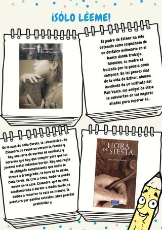 ¡SÓLO LÉEME!
El padre de Esther ha sido
detenido como sospechoso de
un desfalco millonario en el
banco donde trabaja.
Asimismo, su madre es
buscada por la policía como
cómplice. En los peores días
de la vida de Esther, alumna
invidente de un instituto del
País Vasco, sus amigos de clase
se convierten en sus mejores
aliados para superar el...
En la casa de doña Carola, la «abuelastra» de Casandra, se
reúne en verano la familia y hay una serie de normas de
conducta y horarios que hay que cumplir pero que sus
jóvenes nietos intentan burlar. Hay una regla de obligado
cumplimiento que nadie se atreve a transgredir: la hora de
la siesta. Cada tarde, de tres a cinco, nadie se puede mover
en la casa. Casandra, que no está acostumbrada a dormir a
media tarde, se dedica a recorrer la casa en silencio. Se
aventura por pasillos exaños, abre puertas prohibidas y
descubre lugares misteriosos y una vieja historia que ha
permanecido dormida en el caserón durante muchos años. Su
descubrimiento perturba los muros de aquella casa y sacude
en pocos días los cimientos y las costumbres de una orgullosa
familia en la que ella es sólo una invitada.
En la casa de doña Carola, la «abuelastra» de
Casandra, se reúne en verano la familia y
hay una serie de normas de conducta y
horarios que hay que cumplir pero que sus
jóvenes nietos intentan burlar. Hay una regla
de obligado cumplimiento que nadie se
atreve a transgredir: la hora de la siesta.
Cada tarde, de tres a cinco, nadie se puede
mover en la casa. Casandra, que no está
acostumbrada a dormir a media tarde, se
dedica a recorrer la casa en silencio. Se
aventura por pasillos extraños, abre puertas
prohibidas y
 