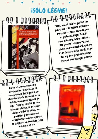 ¡SÓLO LÉEME!
Ventura, al que le gustan las
películas y la música moderna,
huye de su casa. La vida con
su padre es imposible. El
sobrevive robando coches...
De pronto, encuentra una
joven que le enseñará que no
es el único que ha huido de su
casa y que, probablemente,
vengan aún tiempos peores.
En un internado femenino
dirigido por religiosas se ha
cometido una falta grave: un
chico ha estado de noche en la
habitación de una alumna de
COU. Como no se sabe de qué
alumna se trata, la directora
reúne a todas las chicas del
pabellón y amenaza con
expedientarlas si no aparece
la culpable. La amenaza tiene
efecto, y al día...
 
