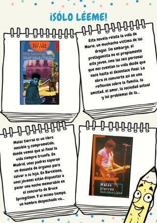 ¡SÓLO LÉEME!
Esta novela relata la vida de
Mario, un muchacho víctima de las
drogas. Sin embargo, el
protagonista no es propiamente
este joven, sino las seis personas
que nos cuentan su vida desde que
nace hasta el desenlace final. La
obra se convierte así en una
reflexión sobre la familia, la
amistad, el amor, la sociedad actual
y los problemas de la...
Malas tierras es un libro
sensible y comprometido,
donde vemos que al final la
vida siempre triunfa. En
Madrid, unos padres esperan
un donante de órganos para
salvar a su hija. En Barcelona,
unos jóvenes están dispuestos a
pasar una noche memorable en
el concierto de Bruce
Springsteen. Y al mismo tiempo,
un hombre despechado va...
 