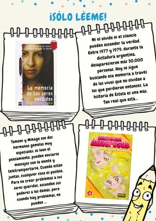 ¡SÓLO LÉEME!
Ni el olvido ni el silencio
pueden esconder la verdad.
Entre 1977 y 1979, durante la
dictadura argentina,
desaparecieron más 30.000
personas. Hoy se sigue
buscando esa memoria a través
de los vivos que no olvidan a
los que perdieron entonces. La
historia de Estela es una más.
Tan real que está...
Tomomi y Mikage son dos
hermanas gemelas muy
especiales: se leen el
pensamiento, pueden enviarse
mensajes con la mente y
teletransportarse. Cuando están
juntas, cualquier cosa es posible.
Para no crear problemas a sus
seres queridos, esconden sus
poderes a los demás, pero
cuando hay problemas, no
pueden ...
 
