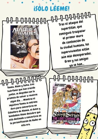 ¡SÓLO LÉEME!
Tras el ataque del
supertitán, que
consiguió traspasar
el primer muro
de contención de
la ciudad humana, los
supervivientes están
aún más desesperados.
Eren y sus amigos
ya se han...
Tenma, Alone y Sasha, tres
huérfanos que han crecido
juntos, se despiden con la
promesa de volver a reunirse
algún día. ... Mientras el
impulsivo Tenma se entrena
duro para convertirse en
Caballero de Atenea, el dulce y
bondadoso Alone descubre que
está destinado a convertirse en
la personificación de Hades en
esta era.
 