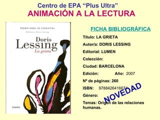 Centro de EPA “Plus Ultra”     ANIMACIÓN A LA LECTURA FICHA BIBLIOGRÁFICA Título: LA GRIETA Autor/a: DORIS LESSING Editorial: LUMEN Colección: Ciudad: BARCELONA Edición:  Año:   2007 Nº de páginas: 260 ISBN:  9788426416674 Género:  Temas: Origen de las relaciones humanas. NOVEDAD 