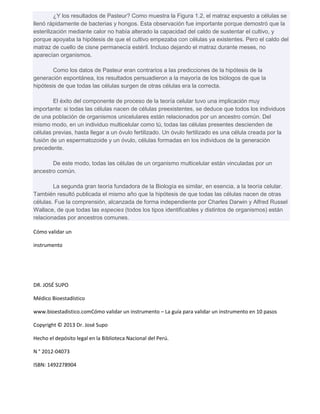 ¿Y los resultados de Pasteur? Como muestra la Figura 1.2, el matraz expuesto a células se 
llenó rápidamente de bacterias y hongos. Esta observación fue importante porque demostró que la 
esterilización mediante calor no había alterado la capacidad del caldo de sustentar el cultivo, y 
porque apoyaba la hipótesis de que el cultivo empezaba con células ya existentes. Pero el caldo del 
matraz de cuello de cisne permanecía estéril. Incluso dejando el matraz durante meses, no 
aparecían organismos. 
Como los datos de Pasteur eran contrarios a las predicciones de la hipótesis de la 
generación espontánea, los resultados persuadieron a la mayoría de los biólogos de que la 
hipótesis de que todas las células surgen de otras células era la correcta. 
El éxito del componente de proceso de la teoría celular tuvo una implicación muy 
importante: si todas las células nacen de células preexistentes, se deduce que todos los individuos 
de una población de organismos unicelulares están relacionados por un ancestro común. Del 
mismo modo, en un individuo multicelular como tú, todas las células presentes descienden de 
células previas, hasta llegar a un óvulo fertilizado. Un óvulo fertilizado es una célula creada por la 
fusión de un espermatozoide y un óvulo, células formadas en los individuos de la generación 
precedente. 
De este modo, todas las células de un organismo multicelular están vinculadas por un 
ancestro común. 
La segunda gran teoría fundadora de la Biología es similar, en esencia, a la teoría celular. 
También resultó publicada el mismo año que la hipótesis de que todas las células nacen de otras 
células. Fue la comprensión, alcanzada de forma independiente por Charles Darwin y Alfred Russel 
Wallace, de que todas las especies (todos los tipos identificables y distintos de organismos) están 
relacionadas por ancestros comunes. 
Cómo validar un 
instrumento 
DR. JOSÉ SUPO 
Médico Bioestadístico 
www.bioestadistico.comCómo validar un instrumento – La guía para validar un instrumento en 10 pasos 
Copyright © 2013 Dr. José Supo 
Hecho el depósito legal en la Biblioteca Nacional del Perú. 
N ° 2012-04073 
ISBN: 1492278904 
 
