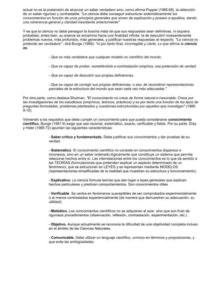 actual no es la pretensión de alcanzar un saber verdadero sino, como afirma Popper (1985:68), la obtención 
de un saber riguroso y contrastable: "La ciencia debe conseguir estructurar sistemáticamente los 
conocimientos en función de unos principios generales que sirven de explicación y poseen a aquéllos, dando 
una coherencia general y claridad inexistente anteriormente" 
Y es que la ciencia no debe perseguir la ilusoria meta de que sus respuestas sean definitivas, ni siquiera 
probables; antes bien, su avance se encamina hacia una finalidad infinita: la de descubrir incesantemente 
problemas nuevos, más profundos, más generales, y justificar nuestras respuestas al respecto. "La ciencia no 
pretende ser verdadera" - dirá Bunge (1969)- "ni por tanto final, incorregible y cierta. Lo que afirma la ciencia 
es: 
- Que es más verdadera que cualquier modelo no científico del mundo. 
- Que es capaz de probar, sometiéndola a contrastación empírica, esa pretensión de verdad. 
- Que es capaz de descubrir sus propias deficiencias. 
- Que es capaz de corregir sus propias deficiencias, o sea, de reconstruir representaciones 
parciales de la estructura del mundo que sean cada vez más adecuadas." 
Por otra parte, como destaca Shulman, "El conocimiento no crece de forma natural e inexorable. Crece por 
las investigaciones de los estudiosos (empíricos, teóricos, prácticos) y es por tanto una función de los tipos de 
preguntas formuladas, problemas planteados y cuestiones estructuradas por aquellos que investigan" (1986: 
9-10) 
Volviendo a los requisitos que debe cumplir un conocimiento para que pueda considerarse conocimiento 
científico, Bunge (1981:9) exige que sea racional, sistemático, exacto, verificable y fiable. Por su parte, Díaz 
y Heler (1985:72) apuntan las siguientes características: 
- Saber crítico y fundamentado. Debe justificar sus conocimientos y dar pruebas de su 
verdad. 
- Sistemático. El conocimiento científico no consiste en conocimientos dispersos e 
inconexos, sino en un saber ordenado lógicamente que constituye un sistema que permite 
relacionar hechos entre sí. Las interrelaciones entre los conocimientos es lo que da sentido a 
las TEORÍAS (formulaciones que pretenden explicar un aspecto determinado de un 
fenómeno), que se estructuran en LEYES y se representan mediante MODELOS 
(representaciones simplificadas de la realidad que muestran su estructura y funcionamiento). 
- Explicativo. La ciencia formula teorías que dan lugar a leyes generales que explican 
hechos particulares y predicen comportamientos. Son conocimientos útiles. 
- Verificable. Se centra en fenómenos susceptibles de ser comprobados experimentalmente 
o al menos contrastados experiencialmente (de manera que demuestren su adecuación, su 
utilidad). 
- Metódico. Los conocimientos científicos no se adquieran al azar, sino que son fruto de 
rigurosos procedimientos (observación, reflexión, contrastación, experimentación, etc.). 
- Objetivo. Aunque actualmente se reconoce la dificultad de una objetividad completa incluso 
en el ámbito de las Ciencias Naturales. 
- Comunicable. Debe utilizar un lenguaje científico, unívoco en términos y proposiciones, y 
que evite las ambigüedades. 
 