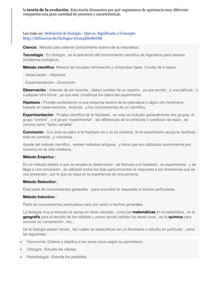 la teoría de la evolución. Esta teoría demuestra por qué organismos de apariencia muy diferente 
comparten una gran cantidad de procesos y características. 
Lee todo en: Definición de biología - Qué es, Significado y Concepto 
http://definicion.de/biologia/#ixzz2pbtrReOM 
Ciencia : Método para obtener conocimiento acerca de la naturaleza. 
Tecnología : En biología , es la aplicación del conocimiento científico de ingeniería para resolver 
problemas biológicos. 
Método científico: Manera de recopilar información y comprobar ideas. Consta de 4 pasos : 
- Observación - Hipótesis 
- Experimentación - Conclusión 
Observación : Además de ser exactas , deben constar de un registro , ya sea escrito , o una película , o 
cualquier otra forma , ya que esto constituye los datos del experimento. 
Hipótesis : Posible contestación a una pregunta acerca de la naturaleza o algún otro fenómeno , 
basada en observaciones , lecturas , y los conocimientos de un científico. 
Experimentación : Prueba científica de la hipótesis , en esta se incluyen generalmente dos grupos: el 
grupo “control” , y el grupo “experimental” , las diferencias de la conducta o condicion de estos , se 
conoce como “factor variable”. 
Conclusión : Con ésta se sabe si la hipótesis es o no es correcta. Si el experimento apoya la hipótesis , 
ésta es correcta , y viceversa. 
Aparte del método científico , existen métodos antiguos , y otros que son utilizados comúnmente por 
nosotros en la vida cotidiana. 
Método Empírico : 
Es un método debido a que se emplea la observación , se formula una hipótesis , se experimenta , y se 
llega a una conclusión , es utilizado todos los días para encontrar la respuesta a los fenómenos que se 
nos presentan , por lo que se basa en la experiencia de una persona. 
Método Deductivo : 
Éste parte de conocimientos generales , para encontrar la respuesta a hechos particulares. 
Método Inductivo : 
Parte de conocimientos particulares para dar razón a hechos generales. 
La biología muy a menudo se apoya en otras ciencias , como las matemáticas en la estadística , en la 
geografía para el estudio de los hábitats y zonas donde habitan los seres vivos , en la química para 
conocer su composición , etc... 
De la biología parten ramas , las cuales se especializan en un fenómeno o estudio en particular , como 
las siguientes : 
 Taxonomía: Ordena y clasifica a los seres vivos según su parentesco. 
 Citología : Estudia las células. 
 Parasitología : Estudia los parásitos. 
 