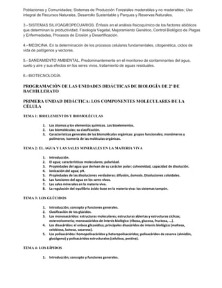 Poblaciones y Comunidades; Sistemas de Producción Forestales maderables y no maderables; Uso 
integral de Recursos Naturales, Desarrollo Sustentable y Parques y Reservas Naturales. 
3.- SISTEMAS SILVOAGROPECUARIOS. Énfasis en el análisis fisicoquímico de los factores abióticos 
que determinan la productividad, Fisiología Vegetal, Mejoramiento Genético, Control Biológico de Plagas 
y Enfermedades, Procesos de Erosión y Desertificación. 
4.- MEDICINA. En la determinación de los procesos celulares fundamentales, citogenética, ciclos de 
vida de patógenos y vectores. 
5.- SANEAMIENTO AMBIENTAL. Predominantemente en el monitoreo de contaminantes del agua, 
suelo y aire y sus efectos en los seres vivos, tratamiento de aguas residuales. 
6.- BIOTECNOLOGÍA. 
PROGRAMACIÓN DE LAS UNIDADES DIDÁCTICAS DE BIOLOGÍA DE 2º DE 
BACHILLERATO 
PRIMERA UNIDAD DIDÁCTICA: LOS COMPONENTES MOLECULARES DE LA 
CÉLULA 
TEMA 1: BIOELEMENTOS Y BIOMOLÉCULAS 
1. Los átomos y los elementos químicos. Los bioelementos. 
2. Las biomoléculas; su clasificación. 
3. Características generales de las biomoléculas orgánicas: grupos funcionales; monómeros y 
polímeros; isomería de las moléculas orgánicas. 
TEMA 2: EL AGUA Y LAS SALES MINERALES EN LA MATERIA VIVA 
1. Introducción. 
2. El agua; características moleculares; polaridad. 
3. Propiedades del agua que derivan de su carácter polar: cohesividad, capacidad de disolución. 
4. Ionización del agua; pH. 
5. Propiedades de las disoluciones verdaderas: difusión, ósmosis. Disoluciones coloidales. 
6. Las funciones del agua en los seres vivos. 
7. Las sales minerales en la materia viva. 
8. La regulación del equilibrio ácido-base en la materia viva: los sistemas tampón. 
TEMA 3: LOS GLÚCIDOS 
1. Introducción; concepto y funciones generales. 
2. Clasificación de los glúcidos. 
3. Los monosacáridos: estructuras moleculares; estructuras abiertas y estructuras cíclicas; 
estereoisomería; monosacáridos de interés biológico (ribosa, glucosa, fructosa, ...). 
4. Los disacáridos: el enlace glicosídico; principales disacáridos de interés biológico (maltosa, 
celobiosa, lactosa, sacarosa). 
5. Los polisacáridos: homopolisacáridos y heteropolisacáridos; polisacáridos de reserva (almidón, 
glucógeno) y polisacáridos estructurales (celulosa, pectina). 
TEMA 4: LOS LÍPIDOS 
1. Introducción; concepto y funciones generales. 
 