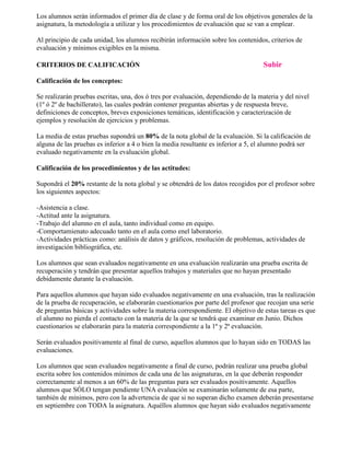 Los alumnos serán informados el primer día de clase y de forma oral de los objetivos generales de la 
asignatura, la metodología a utilizar y los procedimientos de evaluación que se van a emplear. 
Al principio de cada unidad, los alumnos recibirán información sobre los contenidos, criterios de 
evaluación y mínimos exigibles en la misma. 
CRITERIOS DE CALIFICACIÓN Subir 
Calificación de los conceptos: 
Se realizarán pruebas escritas, una, dos ó tres por evaluación, dependiendo de la materia y del nivel 
(1º ó 2º de bachillerato), las cuales podrán contener preguntas abiertas y de respuesta breve, 
definiciones de conceptos, breves exposiciones temáticas, identificación y caracterización de 
ejemplos y resolución de ejercicios y problemas. 
La media de estas pruebas supondrá un 80% de la nota global de la evaluación. Si la calificación de 
alguna de las pruebas es inferior a 4 o bien la media resultante es inferior a 5, el alumno podrá ser 
evaluado negativamente en la evaluación global. 
Calificación de los procedimientos y de las actitudes: 
Supondrá el 20% restante de la nota global y se obtendrá de los datos recogidos por el profesor sobre 
los siguientes aspectos: 
-Asistencia a clase. 
-Actitud ante la asignatura. 
-Trabajo del alumno en el aula, tanto individual como en equipo. 
-Comportamienato adecuado tanto en el aula como enel laboratorio. 
-Actividades prácticas como: análisis de datos y gráficos, resolución de problemas, actividades de 
investigación bibliográfica, etc. 
Los alumnos que sean evaluados negativamente en una evaluación realizarán una prueba escrita de 
recuperación y tendrán que presentar aquellos trabajos y materiales que no hayan presentado 
debidamente durante la evaluación. 
Para aquellos alumnos que hayan sido evaluados negativamente en una evaluación, tras la realización 
de la prueba de recuperación, se elaborarán cuestionarios por parte del profesor que recojan una serie 
de preguntas básicas y actividades sobre la materia correspondiente. El objetivo de estas tareas es que 
el alumno no pierda el contacto con la materia de la que se tendrá que examinar en Junio. Dichos 
cuestionarios se elaborarán para la materia correspondiente a la 1ª y 2ª evaluación. 
Serán evaluados positivamente al final de curso, aquellos alumnos que lo hayan sido en TODAS las 
evaluaciones. 
Los alumnos que sean evaluados negativamente a final de curso, podrán realizar una prueba global 
escrita sobre los contenidos mínimos de cada una de las asignaturas, en la que deberán responder 
correctamente al menos a un 60% de las preguntas para ser evaluados positivamente. Aquellos 
alumnos que SÓLO tengan pendiente UNA evaluación se examinarán solamente de esa parte, 
también de mínimos, pero con la advertencia de que si no superan dicho examen deberán presentarse 
en septiembre con TODA la asignatura. Aquéllos alumnos que hayan sido evaluados negativamente 
 