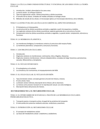 TEMA 8: LA CÉLULA COMO UNIDAD ESTRUCTURAL Y FUNCIONAL DE LOS SERES VIVOS. LA TEORÍA 
CELULAR. 
1. Introducción. Unidad y diversidad en los seres vivos. 
2. La teoría celular. Un enfoque histórico. 
3. Tipos de organización celular. Células procariotas y células eucariotas. 
4. El tamaño de las células. Unidades de medida utilizadas en biología celular. 
5. Métodos de estudio de las células: el microscopio óptico y el microscopio electrónico; otros métodos. 
TEMA 9: LA ESTRUCTURA DE LAS CÉLULAS EUCARIÓTICAS; ASPECTOS GENERALES 
1. El hialoplasma y el citoesqueleto. 
2. La estructura de las células eucarióticas animales y vegetales a partir de esquemas y modelos. 
3. Los orgánulos celulares de las células eucarióticas; aspectos generales de su estructura y función. 
4. Comparación entre las células eucarióticas animales y vegetales. La pared celular: composición, estructura y 
funciones. 
TEMA 10: LA MEMBRANA PLASMÁTICA. 
1. Las membranas biológicas; la membrana unitaria y la estructura del mosaico fluído. 
2. La membrana plasmática: composición y estructura; funciones. 
TEMA 11: LOS ORGÁNULOS CELULARES. 
1. Introducción. 
2. Orgánulos celulares no membranosos: centrosoma; cilios y flagelos; ribosomas. 
3. Orgánulos celulares membranosos: retículo endoplasmático; complejo de Golgi; lisosomas y peroxisomas; 
vacuolas. Mitocondrias y cloroplastos. 
TEMA 12: EL NÚCLEO INTERFÁSICO 
1. El nucleoplasma y el nucleolo. 
2. La cromatina y los cromosomas; el empaquetamiento del ADN. 
TEMA 13: EL CICLO CELULAR. EL NÚCLEO EN DIVISIÓN 
1. Tipos de división celular; concepto general y función de mitosis y meiosis. 
2. El ciclo celular; fases. 
3. La división celular indirecta; descripción de la mitosis y de la citocinesis. 
4. La meiosis como proceso necesario en la reproducción sexual. Los ciclos biológicos. 
5. Descripción básica del proceso de meiosis. 
III UNIDAD DIDÁCTICA: EL METABOLISMO CELULAR. 
TEMA 14: EL INTERCAMBIO DE SUSTANCIAS A TRAVÉS DE LAS MEMBRANAS CELULARES: 
PERMEABILIDAD SELECTIVA. 
1. Transporte pasivo y transporte activo; el papel de las proteínas de transporte. 
2. El intercambio de sustancias mediante vesículas: endocitosis y exocitosis. 
TEMA 15: INTRODUCCIÓN AL METABOLISMO CELULAR 
1. El concepto de metabolismo celular. 
2. Las fases del metabolismo celular: anabolismo y catabolismo. 
 