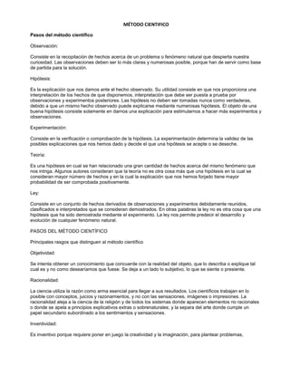 MÉTODO CIENTIFICO 
Pasos del método científico 
Observación: 
Consiste en la recopilación de hechos acerca de un problema o fenómeno natural que despierta nuestra 
curiosidad. Las observaciones deben ser lo más claras y numerosas posible, porque han de servir como base 
de partida para la solución. 
Hipótesis: 
Es la explicación que nos damos ante el hecho observado. Su utilidad consiste en que nos proporciona una 
interpretación de los hechos de que disponemos, interpretación que debe ser puesta a prueba por 
observaciones y experimentos posteriores. Las hipótesis no deben ser tomadas nunca como verdaderas, 
debido a que un mismo hecho observado puede explicarse mediante numerosas hipótesis. El objeto de una 
buena hipótesis consiste solamente en darnos una explicación para estimularnos a hacer más experimentos y 
observaciones. 
Experimentación: 
Consiste en la verificación o comprobación de la hipótesis. La experimentación determina la validez de las 
posibles explicaciones que nos hemos dado y decide el que una hipótesis se acepte o se deseche. 
Teoría: 
Es una hipótesis en cual se han relacionado una gran cantidad de hechos acerca del mismo fenómeno que 
nos intriga. Algunos autores consideran que la teoría no es otra cosa más que una hipótesis en la cual se 
consideran mayor número de hechos y en la cual la explicación que nos hemos forjado tiene mayor 
probabilidad de ser comprobada positivamente. 
Ley: 
Consiste en un conjunto de hechos derivados de observaciones y experimentos debidamente reunidos, 
clasificados e interpretados que se consideran demostrados. En otras palabras la ley no es otra cosa que una 
hipótesis que ha sido demostrada mediante el experimento. La ley nos permite predecir el desarrollo y 
evolución de cualquier fenómeno natural. 
PASOS DEL MÉTODO CIENTÍFICO 
Principales rasgos que distinguen al método científico 
Objetividad: 
Se intenta obtener un conocimiento que concuerde con la realidad del objeto, que lo describa o explique tal 
cual es y no como desearíamos que fuese. Se deja a un lado lo subjetivo, lo que se siente o presiente. 
Racionalidad: 
La ciencia utiliza la razón como arma esencial para llegar a sus resultados. Los científicos trabajan en lo 
posible con conceptos, juicios y razonamientos, y no con las sensaciones, imágenes o impresiones. La 
racionalidad aleja a la ciencia de la religión y de todos los sistemas donde aparecen elementos no racionales 
o donde se apela a principios explicativos extras o sobrenaturales; y la separa del arte donde cumple un 
papel secundario subordinado a los sentimientos y sensaciones. 
Inventividad: 
Es inventivo porque requiere poner en juego la creatividad y la imaginación, para plantear problemas, 
 