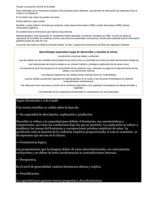 Ocupar una posición central en la célula. 
Estar delimitado por la membrana carioteca. Ésta presenta poros definidos, que permiten el intercambio de moléculas entre el 
núcleo y el citoplasma. 
En el interior del núcleo se pueden encontrar: 
Núcleo plasma o jugo nuclear. 
Nucléolo: cuerpo esférico, formado por proteínas, ácido desoxi-ribonucleico (ADN) y ácido ribonucleico (ARN), ambos 
compuestos orgánicos. 
El nucléolo tiene la información para fabricar las proteínas. 
Material genético: está organizado en verdaderas hebras llamadas cromatinas, formadas por ADN. Cuando la célula se 
reproduce, la cromatina se condensa y forma unas estructuras llamadas cromosomas, donde está contenida toda la información 
genética propia de cada ser vivo. 
La función del núcleo es dirigir la actividad celular, es decir, regula el funcionamiento de todos los organelos celulares. 
Aprendizajes esperados luego de desarrollar y estudiar la célula: 
Los alumnos y alumnas saben y entienden: 
• que las células son las unidades estructurales de los seres vivos y su actividad es la base de todas las funciones biológicas; 
• las implicaciones de la teoría celular en su contexto histórico y biológico (explicación de los seres vivos); 
• la importancia de la microscopía en el conocimiento de los sistemas vivos, valorando su papel en el descubrimiento de las 
células y sus estructuras internas; 
• que algunos organismos son células únicas mientras otros son multicelulares; 
• que las células eucariontes organizan el material genético en el núcleo y las funciones intracelulares en distintos 
compartimentos membranosos; 
• las relaciones entre estructura y función de la membrana plasmática y los organelos intracelulares de células animales y 
vegetales; 
• la simplicidad de los organismos procariontes en comparación con los eucariontes. 
Según Hernández y cols.(1998) 
Una teoría científica se valida sobre la base de: 
• • Su capacidad de descripción, explicación y predicción. 
Describir se refiere a la capacidad para definir el fenómeno, sus características y 
componentes, así como las condiciones bajo las que se presenta. La explicación se refiere a 
establecer las causas del fenómeno y a proporcionar pruebas empíricas de estas. La 
predicción está en función de la evidencia empírica proporcionada, si esta es constante, es 
de esperarse que así sea en lo futuro. 
• • Consistencia lógica. 
Las proposiciones que la integren deben de estar interrelacionadas, ser mutuamente 
excluyentes y no deben de tener incoherencias ni contradicciones internas. 
• • Perspectiva. 
Es el nivel de generalidad, cuántos fenómenos abarca y explica. 
• • Fructificación. 
La capacidad para generar nuevas preguntas y descubrimientos. 
 