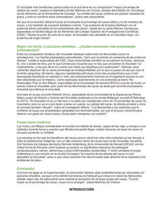El chocolate más beneficioso para la salud es el que tiene en su composición "mayor porcentaje de 
sólidos de cacao", explica el catedrático Emilio Martínez de Victoria, director del Instituto de Tecnología 
de los Alimentos de la Universidad de Granada. "La semilla del cacao contiene las pepitas rodeadas de 
grasa, y ésta no contiene estos antioxidantes", aclara este especialista. 
Así que el consumidor deberá buscar en la etiqueta el porcentaje de cacao sólido y no de manteca de 
cacao, y huir también de azúcares añadidos o leche. "Las proteínas de la leche interfieren con el 
potencial efecto saludable de los antioxidantes del cacao", añade por su parte Alfonso Carrascosa, 
especialista en Biotecnología de los Alimentos del Consejo Superior de Investigaciones Científicas 
(CSIC). "Desde el punto de vista de la salud, el chocolate más saludable es el chocolate negro, sin 
proteínas de origen lácteo". 
Negro, sin leche, ni azúcares añadidos… ¿Cuáles conservan más propiedades 
antioxidantes? 
Entre los compuestos fenólicos del chocolate destacan sobre todo los flavonoides (como la 
epicatequina), con fuertes propiedades antioxidantes, "pero que no actúan en presencia de las proteínas 
lácteas", insiste el especialista del CSIC. Esos antioxidantes también se encuentran en frutas, verduras, 
té, vino o aceite de oliva, por lo que Carrascosa recuerda que no hay que considerar el chocolate "un 
medicamento, y hay que tener en cuenta que todos sus beneficios son potenciales". Además, esos 
nutrientes disponen de un cierto porcentaje de biodisponibilidad, por lo que no pasan al cien por cien al 
torrente sanguíneo. De hecho, algunos ingredientes del cacao (como las procianidinas) que sí han 
demostrado beneficios en estudios in vitro, son prácticamente inactivas en el organismo porque no son 
bien absorbidas por el intestino. Como explicaba recientemente en una entrevista al diario The 
Washington Post Jo Ann Mason, especialista de la Universidad de Harvard (EEUU) a punto de iniciar un 
estudio sobre el chocolate, gran parte de los flavonoides del cacao se destruyen durante el procesado 
industrial para fabricar el chocolate. 
Una idea en la que coincide Roberto Verna, especialista de la Universidad de la Sapienza (en Roma, 
Italia) y autor de Historia y Ciencia del Chocolate (publicado en la revista Malasyan Journal of Pathology 
en 2013). "El chocolate no es un fármaco y no debe ser considerado como tal. El porcentaje de cacao es 
importante, pero no es el único factor a tener en cuenta. La calidad del cacao, de dónde proceda y cómo 
se procese también influyen", indica el investigador italiano. "Los flavonoides y las vitaminas que le 
confieren al cacao sus propiedades saludables son termosensibles, así que el proceso industrial para 
obtener una pasta de cacao suave y fluida debe manejarse con cuidado". 
Cacao como medicina 
Los Incas y los Mayas consideraban el xocolat una bebida de dioses, capaz de dar vigor y energía a sus 
soldados durante horas y cuentan que Moctezuma podía llegar a beber docenas de tazas de cacao al 
día para aumentar su virilidad. 
Los estudios en los que los beneficios del cacao para la salud han sido más evidentes se han llevado a 
cabo en poblaciones índigenas, con un alto consumo diario de cacao (que no de chocolate industrial). 
Son famosos los trabajos del doctor Norman Hollenberg, de la Universidad de Harvard (EEUU) con los 
indios Kuma de Panamá, entre quienes se apreció un significativo descenso de patologías 
cardiovasculares, cáncer, demencias y otras enfermedades occidentales. Y como señalaba el propio 
Hollenberg en una revisión en la revista Circulation "la mayoría de los efectos del cacao no son 
aplicables al chocolate" -pese a que varios estudios han desvinculado este alimento de la obesidad y los 
problemas de peso-. 
Conclusión 
A la hora de elegir en el supermercado, el consumidor debería optar preferiblemente por chocolates sin 
azúcares añadidos, aunque como admite Carrascosa es habitual que incluso en estos los fabricantes 
añadan algún tipo de saborizante para restarle la sensación de amargor propia del cacao. "Cuanto 
mayor es el porcentaje de cacao, mayor es el amargor", aclara Martínez de Victoria. 
INTRODUCCIÓN 
 