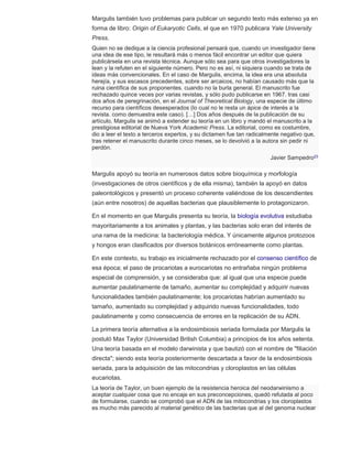 Margulis también tuvo problemas para publicar un segundo texto más extenso ya en 
forma de libro: Origin of Eukaryotic Cells, el que en 1970 publicara Yale University 
Press. 
Quien no se dedique a la ciencia profesional pensará que, cuando un investigador tiene 
una idea de ese tipo, le resultará más o menos fácil encontrar un editor que quiera 
publicársela en una revista técnica. Aunque sólo sea para que otros investigadores la 
lean y la refuten en el siguiente número. Pero no es así, ni siquiera cuando se trata de 
ideas más convencionales. En el caso de Margulis, encima, la idea era una absoluta 
herejía, y sus escasos precedentes, sobre ser arcaicos, no habían causado más que la 
ruina científica de sus proponentes. cuando no la burla general. El manuscrito fue 
rechazado quince veces por varias revistas, y sólo pudo publicarse en 1967. tras casi 
dos años de peregrinación, en el Journal of Theoretical Biology, una especie de último 
recurso para científicos desesperados (lo cual no le resta un ápice de interés a la 
revista. como demuestra este caso). […] Dos años después de la publicación de su 
artículo, Margulis se animó a extender su teoría en un libro y mandó el manuscrito a la 
prestigiosa editorial de Nueva York Academic Press. La editorial, como es costumbre, 
dio a leer el texto a terceros expertos, y su dictamen fue tan radicalmente negativo que, 
tras retener el manuscrito durante cinco meses, se lo devolvió a la autora sin pedir ni 
perdón. 
Javier Sampedro23 
Margulis apoyó su teoría en numerosos datos sobre bioquímica y morfología 
(investigaciones de otros científicos y de ella misma), también la apoyó en datos 
paleontológicos y presentó un proceso coherente valiéndose de los descendientes 
(aún entre nosotros) de aquellas bacterias que plausiblemente lo protagonizaron. 
En el momento en que Margulis presenta su teoría, la biología evolutiva estudiaba 
mayoritariamente a los animales y plantas, y las bacterias solo eran del interés de 
una rama de la medicina: la bacteriología médica. Y únicamente algunos protozoos 
y hongos eran clasificados por diversos botánicos erróneamente como plantas. 
En este contexto, su trabajo es inicialmente rechazado por el consenso científico de 
esa época; el paso de procariotas a eurocariotas no entrañaba ningún problema 
especial de comprensión, y se consideraba que: al igual que una especie puede 
aumentar paulatinamente de tamaño, aumentar su complejidad y adquirir nuevas 
funcionalidades también paulatinamente; los procariotas habrían aumentado su 
tamaño, aumentado su complejidad y adquirido nuevas funcionalidades, todo 
paulatinamente y como consecuencia de errores en la replicación de su ADN. 
La primera teoría alternativa a la endosimbiosis seriada formulada por Margulis la 
postuló Max Taylor (Universidad British Columbia) a principios de los años setenta. 
Una teoría basada en el modelo darwinista y que bautizó con el nombre de "filiación 
directa"; siendo esta teoría posteriormente descartada a favor de la endosimbiosis 
seriada, para la adquisición de las mitocondrias y cloroplastos en las células 
eucariotas. 
La teoría de Taylor, un buen ejemplo de la resistencia heroica del neodarwinismo a 
aceptar cualquier cosa que no encaje en sus preconcepciones, quedó refutada al poco 
de formularse, cuando se comprobó que el ADN de las mitocondrias y los cloroplastos 
es mucho más parecido al material genético de las bacterias que al del genoma nuclear 
 