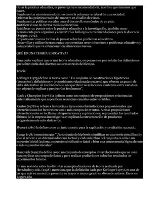 Guiar la práctica educativa, es prescriptiva o recomendatoria, nos dice que tenemos que 
hacer. 
Fundamentar un sistema educativo como la columna vertebral de una sociedad. 
Orientar las prácticas reales del maestro en el salón de clases. 
Fundamentar políticas sociales para el desarrollo económico de un país. 
Justificar el uso de ciertos medios educativos. 
Establecer un puente entre la práctica educativa y la investigación, también como 
herramienta para organizar y convertir los hallazgos en recomendaciones para la docencia 
(Suppes, 1974). 
Proporcionar nuevas formas de pensar sobre los problemas educativos. 
Desarrollar y utilizar herramientas que permitan crear soluciones a problemas educativos y 
para predecir que va a funcionar en situaciones nuevas. 
QUÉ ES UNA TEORÍA EDUCATIVA? 
Para poder explicar que es una teoría educativa, empezaremos por señalar las definiciones 
que sobre teoría dan diversos autores a través del tiempo. 
Teoría: 
Kerlinger (1975) define la teoría como " Un conjunto de construcciones hipotéticas 
(conceptos), definiciones y proposiciones relacionadas entre sí, que ofrecen un punto de 
vista sistemático de los fenómenos, al especificar las relaciones existentes entre variables, 
con objeto de explicar y predecir los fenómenos". 
Black y Champion (1976) la definen como un conjunto de proposiciones relacionadas 
sistemáticamente que especifican relaciones causales entre variables. 
Kantor (1978) se refiere a las teorías y leyes como formulaciones preposicionales que 
interrelacionan los factores en uno o más campos de eventos. A estas proposiciones 
interrelacionales se les llama interpretaciones y explicaciones; representan los resultados 
últimos de la empresa investigativa e implican la estructuración de productos 
progresivamente más abstractos. 
Moore (1980) la define como un instrumento para la explicación y predicción razonado. 
Bunge (1981) menciona que "Un conjunto de hipótesis científicas es una teoría científica si y 
sólo si refiere a un determinado tema factual y cada miembro del conjunto es o bien un 
supuesto inicial (axioma, supuesto subsidiario o dato) o bien una consecuencia lógica de uno 
o más supuestos iniciales" 
Stanovich (1992) la define como un conjunto de conceptos interrelacionados que se usan 
para explicar un cuerpo de datos y para realizar predicciones sobre los resultados de 
experimentos futuros. 
En una revisión sobre las distintas conceptualizaciones de teoría realizada por 
Hernández y cols. (1998), menciona que la definición dada por Kerlinger (1975), es una de 
las que más se encuentra presente en mayor o menor grado en diversos autores. Error en 
Rogers año 
 