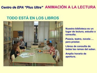 Centro de EPA “Plus Ultra”   ANIMACIÓN A LA LECTURA TODO ESTÁ EN LOS LIBROS Nuestra biblioteca es un lugar de lectura, estudio o consulta. Poesía, teatro, novela … para prestar. Libros de consulta de todas las ramas del saber. Amplio horario de apertura. 