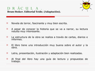 DRÁCULA. Bram Stoker. Editorial Teide. (Adaptación). Novela de terror, fascinante y muy bien escrita. A pesar de conocer la historia que se va a narrar, su lectura resulta muy interesante.  La estructura de la obra se realiza a través de cartas, diarios e informes. El libro tiene una introducción muy buena sobre el autor y la obra.  Letra, presentación, ilustración y adaptación bien realizadas. Al final del libro hay una guía de lectura y propuestas de trabajo. 