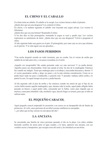 EL CHINO Y EL CABALLO
Un chino tenía un caballo. El caballo se le escapó. Los vecinos fueron a darle el pésame.
¿Quién dice que sea una desgracia? Les contestó el chino.
En efecto, a la mañana siguiente el caballo vino trayendo una yegua salvaje. Los vecinos le
felicitaron.
¿Quién dice que sea una fortuna? Respondió el chino.
A los dos días su hijo primogénito, montando la yegua se cayó y quedó cojo. Los vecinos
expresaron su sentimiento de dolor. ¿Quién dice que sea una desgracia? Volvió a preguntar el
chino.
Al año siguiente hubo una guerra en el país. El primogénito, por estar cojo no tuvo que alistarse
en el ejército. Y la vida siguió con sus episodios...
LOS PASOS PERDIDOS
"Una noche desperté oyendo un ruido insistente, que no cesaba. Era el vecino de arriba que
andaba de un lado para otro, y sus pasos resonaban en el techo.
¡Aquello era insoportable! Me estaba poniendo cada vez más nervioso! Y no podía dormir.
Aquellos pasos me obsesionaban. Eché una ojeada al reloj: las dos de la madrugada. Entonces
fue cuando me indigné. Tenía que madrugar para ir al trabajo y necesitaba descansar y dormir. Y
el vecino paseándose arriba y abajo sin parar y sin la más mínima consideración. Como no se
podía hacer nada me puse a maldecidlo, a quererle mal. Y pensaba: mañana subiré arriba y le
partiré la cara. En aquel tiempo era joven y podía hacerlo.
Al día siguiente subí al piso de arriba y fue entonces cuando me enteré de que el hijo de mi
vecino había muerto aquella madrugada y que, durante toda la noche, aquel padre afligido había
paseado en brazos a aquel pobre niño, consumido por la fiebre, como para impedir que se
muriera, como para infundirle vida, insultarle vigor, hacerle llegar su ternura, para que el niño no
sufriera tanto.
EL PEQUEÑO CARACOL
Aquel pequeño caracol emprendió la ascensión a un cerezo en un desapacible día de finales de
primavera. Al verlo, unos gorriones de un árbol cercano estallaron en carcajadas:
-- ¿no sabes que no hay cerezas en esta época del año`'.
LA ANCIANA
Se encontraba una familia de cinco personas pasando el día en la playa. Los niños estaban
haciendo castillos de arena junto al agua cuando, a lo lejos, apareció una anciana, con sus
vestidos sucios y harapientos, que recogía cosas del suelo y las introducía en una bolsa.
 