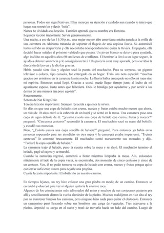 personas. Todas son significativas. Ellas merecen su atención y cuidado aun cuando lo único que
hagan sea sonreírles y decir “hola”.
Nunca he olvidado esa lección. También aprendí que su nombre era Dorotea.
Segunda lección importante: Servir generosamente.
Una noche, a eso de las 11:30 p.m., una mujer mayor afro americana estaba parada a la orilla de
una carretera en Alabama tratando de soportar el flagelo de una copiosa lluvia. Su automóvil
había sufrido un desperfecto y ella necesitaba desesperadamente quien la llevara. Empapada, ella
decidió hacer señales al próximo vehículo que pasara. Un joven blanco se detuvo para ayudarla,
algo insólito en aquellos años 60 tan llenos de conflictos. El hombre la llevó a un lugar seguro, la
ayudó a obtener asistencia y le consiguió un taxi. Ella parecía estar muy apurada, pero escribió la
dirección del joven y le dio las gracias.
Había pasado siete días y alguien tocó la puerta del muchacho. Para su sorpresa, un gigante
televisor a colores, tipo consola, fue entregado en su hogar. Traía una nota especial: “muchas
gracias por asistirme en la carretera la otra noche. La lluvia había empapado no sólo mi ropa sino
mi espíritu. Entonces usted llegó. Gracias a usted, puede llegar tiempo junto al lecho de mi
agonizante esposo. Justo antes que falleciera. Dios le bendiga por ayudarme y por servir a los
demás de una manera tan poco egoísta”.
Sinceramente.
Señora de Nat King Cole.
Tercera lección importante: Siempre recuerda a quienes te sirven.
En días en que una copa de helados con crema, nueces y frutas estaba mucho menos que ahora,
un niño de 10 años entró a la cafetería de un hotel y se sentó en la mesa. Una camarera puso una
copa de agua delante de él. “¿cuánto cuesta una copa de helado con crema, frutas y nueces?”
preguntó. “Cincuenta centavos” respondió la camarera. El muchachito sacó su mano del bolsillo
y estudió sus monedas.
Bien, “¿Cuánto cuesta una copa sencilla de helado?” preguntó. Para entonces ya había otras
personas esperando para ser atendidas en otra mesa y la camarera estaba impaciente. “Treinta
centavos” le contestó bruscamente. El muchacho contó nuevamente sus monedas y dijo.
“Tomaré la copa sencilla de helado.”
La camarera trajo el helado, puso la cuenta sobre la mesa y se alejó. El muchacho termino el
helado, pagó al cajero y se marchó.
Cuando la camarera regresó, comenzó a llorar mientras limpiaba la mesa. Allí, colocados
nítidamente al lado de la copia vacía, se encontraba, dos monedas de cinco centavos y cinco de
un centavo. Ves, él no pudo tomarse su copa de helado con crema, nueces y frutas porque quiso
conservar suficiente dinero para dejarle una propina.
Cuarta lección importante: El obstáculo en nuestro camino.
En tiempos lejanos, un rey hizo colocar una gran piedra en medio de un camino. Entonces se
escondió y observó para ver si alguien quitaría la enorme roca.
Algunos de los comerciantes más adinerados del reino y muchos de sus cortesanos pasaron por
allí y sencillamente dieron la vuelta alrededor de la piedra. Muchos maldijeron en voz alta al rey
por no mantener limpios los caminos, pero ninguno hizo nada para quitar el obstáculo. Entonces
un campesino pasó llevando sobre sus hombros una carga de vegetales. Tras acercarse a la
piedra, depositó su carga en el suelo y trató de moverla hacia un lado del camino. Luego de
 