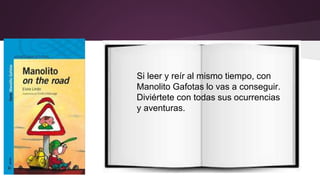 Si leer y reír al mismo tiempo, con 
Manolito Gafotas lo vas a conseguir. 
Diviértete con todas sus ocurrencias 
y aventuras. 
 