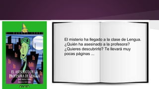 El misterio ha llegado a la clase de Lengua. 
¿Quién ha asesinado a la profesora? 
¿Quieres descubrirlo? Te llevará muy 
pocas páginas ... 
 