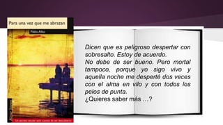 Dicen que es peligroso despertar con 
sobresalto. Estoy de acuerdo. 
No debe de ser bueno. Pero mortal 
tampoco, porque yo sigo vivo y 
aquella noche me desperté dos veces 
con el alma en vilo y con todos los 
pelos de punta. 
¿Quieres saber más …? 
 