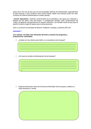 seres vivos. Por eso se dice que son las principales reservas de biodiversidad, especialmente
la selva tropical y, como veremos, tiene mucho interés, desde muy diversos puntos de vista,
conservar la máxima biodiversidad en nuestro planeta.
• Acción depuradora.- Distintos contaminantes de la atmósfera y las aguas son retenidos y
filtrados por los seres vivos del bosque. Y considerando también como contaminación los
ruidos y la agitación que generamos en nuestra civilización, son también fuente de paz para el
espíritu humano y lugar de reposo para muchas personas.
Autor: Luís Echarri.Universidad de Navarra. Población, ecología y ambiente.2007 pdf
Actividad 1:
Lee, subraya las ideas más relevantes del texto y resuelve las preguntas y
proposiciones planteadas.
◊

¿Cuáles son los criterios para definir a un ecosistema como bosque?

----------------------------------------------------------------------------------------------------------------------------------------------------------------------------------------------------------------------------------------------------------------------------------

◊

¿Por qué se ha dado la deforestación de los bosques?

---------------------------------------------------------------------------------------------------------------------------------------------------------------------------------------------------------------------------------------------------------------------------------------------------------------------------------------------------------------------------

◊

Organiza información sobre las funciones ambientales de los bosques y elabora un
mapa semántico o mental

 