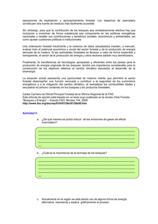 operaciones de explotación y aprovechamiento forestal. Los desechos de aserradero
constituyen otra fuente de residuos más fácilmente accesible.
Sin embargo, para que la contribución de los bosques sea verdaderamente efectiva hay que
incorporar e incentivar de forma substancial ese componente en las políticas energéticas
nacionales y resaltar sus contribuciones y beneficios sociales, económicos y ambientales, así
como ajustar cuestiones políticas e institucionales.
Una ordenación forestal insuficiente y la carencia de datos actualizados impiden, a menudo,
evaluar todo el potencial económico y social del sector forestal y de la producción de energía
derivada de la madera. Si las actividades forestales se llevaran a cabo de forma sostenible y
transparente, el sector de la producción de energía y otros sectores saldrán muy beneficiados.
Finalmente, la transferencia de tecnologías apropiadas y eficientes entre los países para la
producción de energía originada de los bosques, tendrá una importancia considerable para la
consecución de los objetivos relativos al cambio climático asociados al desarrollo de la
bioenergía.
La situación actual representa una oportunidad de máximo interés que permitirá al sector
forestal desempeñar una función renovada y contribuir a la seguridad de los suministros
energéticos y a la mitigación del cambio climático, al reemplazar los combustibles fósiles y
secuestrar el carbono contenido en los bosques y los productos forestales.
Carlos Carneiro es Oficial Principal Forestal de la Oficina Regional de la FAO.
Este artículo de opinión está basado en un texto suyo publicado en la revista Chile Foresta
“Bosques y Energía” – Estudio FAO: Montes 154, 2008:
http://www.fao.org/docrep/010/i0139s/i0139s00.htm

Actividad 2:
a. ¿De qué manera se podrá reducir de las emisiones de gases de efecto
invernadero?

--------------------------------------------------------------------------------------------------------------------------------------------------------------------------------------------------------------------------------------------------------------------------------------------------------------------------------------------------------------------------b. ¿Cuál es la importancia de la biomasa de los bosques?

---------------------------------------------------------------------------------------------------------------------------------------------------------------------------------------------------------------------------------------------------------------------------------------------------------------------------------------------------------------------------

c.

Actualmente en la región se está dando uso de alguna forma de energía
alternativa, representa y explica gráficamente el proceso

 