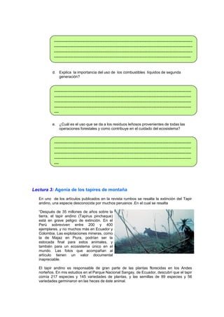 ---------------------------------------------------------------------------------------------------------------------------------------------------------------------------------------------------------------------------------------------------------------------------------------------------------------------------------------------------------------------------d. Explica la importancia del uso de los combustibles líquidos de segunda
generación?

--------------------------------------------------------------------------------------------------------------------------------------------------------------------------------------------------------------------------------------------------------------------------------------------------------------------------------------------------------------------------e. ¿Cuál es el uso que se da a los residuos leñosos provenientes de todas las
operaciones forestales y como contribuye en el cuidado del ecosistema?

---------------------------------------------------------------------------------------------------------------------------------------------------------------------------------------------------------------------------------------------------------------------------------------------------------------------------------------------------------------------------

Lectura 3: Agonía de los tapires de montaña
En uno de los artículos publicados en la revista rumbos se resalta la extinción del Tapir
andino, una especie desconocida por muchos peruanos .En el cual se resalta
“Después de 35 millones de años sobre la
tierra, el tapir andino (Tapirus pinchaque)
está en grave peligro de extinción. En el
Perú sobreviven entre 200 y 400
ejemplares, y no muchos más en Ecuador y
Colombia. Las explotaciones mineras, como
la de Majaz en Piura, podrían ser la
estocada final para estos animales, y
también para un ecosistema único en el
mundo. Las fotos que acompañan al
artículo tienen un valor documental
inapreciable.
El tapir andino es responsable de gran parte de las plantas florecidas en los Andes
norteños. En mis estudios en el Parque Nacional Sangay, de Ecuador, descubrí que el tapir
comía 217 especies y 145 variedades de plantas, y las semillas de 89 especies y 56
variedades germinaron en las heces de éste animal.

 