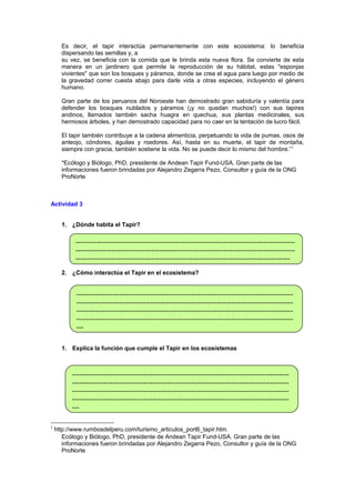 Es decir, el tapir interactúa permanentemente con este ecosistema: lo beneficia
dispersando las semillas y, a
su vez, se beneficia con la comida que le brinda esta nueva flora. Se convierte de esta
manera en un jardinero que permite la reproducción de su hábitat, estas "esponjas
vivientes" que son los bosques y páramos, donde se crea el agua para luego por medio de
la gravedad correr cuesta abajo para darle vida a otras especies, incluyendo el género
humano.
Gran parte de los peruanos del Noroeste han demostrado gran sabiduría y valentía para
defender los bosques nublados y páramos (¡y no quedan muchos!) con sus tapires
andinos, llamados también sacha huagra en quechua, sus plantas medicinales, sus
hermosos árboles, y han demostrado capacidad para no caer en la tentación de lucro fácil.
El tapir también contribuye a la cadena alimenticia, perpetuando la vida de pumas, osos de
anteojo, cóndores, águilas y roedores. Así, hasta en su muerte, el tapir de montaña,
siempre con gracia, también sostiene la vida. No se puede decir lo mismo del hombre.” 1
*Ecólogo y Biólogo, PhD, presidente de Andean Tapir Fund-USA. Gran parte de las
informaciones fueron brindadas por Alejandro Zegarra Pezo, Consultor y guía de la ONG
ProNorte

Actividad 3
1. ¿Dónde habita el Tapir?

-------------------------------------------------------------------------------------------------------------------------------------------------------------------------------------------------------------------------------------------------------------------------------2. ¿Cómo interactúa el Tapir en el ecosistema?

--------------------------------------------------------------------------------------------------------------------------------------------------------------------------------------------------------------------------------------------------------------------------------------------------------------------------------------------------------------------------1. Explica la función que cumple el Tapir en los ecosistemas

--------------------------------------------------------------------------------------------------------------------------------------------------------------------------------------------------------------------------------------------------------------------------------------------------------------------------------------------------------------------------1

http://www.rumbosdelperu.com/turismo_articulos_port6_tapir.htm.
Ecólogo y Biólogo, PhD, presidente de Andean Tapir Fund-USA. Gran parte de las
informaciones fueron brindadas por Alejandro Zegarra Pezo, Consultor y guía de la ONG
ProNorte

 