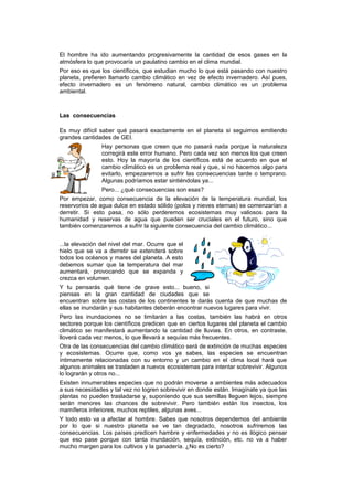 El hombre ha ido aumentando progresivamente la cantidad de esos gases en la
atmósfera lo que provocaría un paulatino cambio en el clima mundial.
Por eso es que los científicos, que estudian mucho lo que está pasando con nuestro
planeta, prefieren llamarlo cambio climático en vez de efecto invernadero. Así pues,
efecto invernadero es un fenómeno natural, cambio climático es un problema
ambiental.

Las consecuencias
Es muy difícil saber qué pasará exactamente en el planeta si seguimos emitiendo
grandes cantidades de GEI.
Hay personas que creen que no pasará nada porque la naturaleza
corregirá este error humano. Pero cada vez son menos los que creen
esto. Hoy la mayoría de los científicos está de acuerdo en que el
cambio climático es un problema real y que, si no hacemos algo para
evitarlo, empezaremos a sufrir las consecuencias tarde o temprano.
Algunas podríamos estar sintiéndolas ya...
Pero... ¿qué consecuencias son esas?
Por empezar, como consecuencia de la elevación de la temperatura mundial, los
reservorios de agua dulce en estado sólido (polos y nieves eternas) se comenzarían a
derretir. Si esto pasa, no sólo perderemos ecosistemas muy valiosos para la
humanidad y reservas de agua que pueden ser cruciales en el futuro, sino que
también comenzaremos a sufrir la siguiente consecuencia del cambio climático...
...la elevación del nivel del mar. Ocurre que el
hielo que se va a derretir se extenderá sobre
todos los océanos y mares del planeta. A esto
debemos sumar que la temperatura del mar
aumentará, provocando que se expanda y
crezca en volumen.
Y tu pensarás qué tiene de grave esto... bueno, si
piensas en la gran cantidad de ciudades que se
encuentran sobre las costas de los continentes te darás cuenta de que muchas de
ellas se inundarán y sus habitantes deberán encontrar nuevos lugares para vivir.
Pero las inundaciones no se limitarán a las costas, también las habrá en otros
sectores porque los científicos predicen que en ciertos lugares del planeta el cambio
climático se manifestará aumentando la cantidad de lluvias. En otros, en contraste,
lloverá cada vez menos, lo que llevará a sequías más frecuentes.
Otra de las consecuencias del cambio climático será de extinción de muchas especies
y ecosistemas. Ocurre que, como vos ya sabes, las especies se encuentran
íntimamente relacionadas con su entorno y un cambio en el clima local hará que
algunos animales se trasladen a nuevos ecosistemas para intentar sobrevivir. Algunos
lo lograrán y otros no...
Existen innumerables especies que no podrán moverse a ambientes más adecuados
a sus necesidades y tal vez no logren sobrevivir en donde están. Imagínate ya que las
plantas no pueden trasladarse y, suponiendo que sus semillas lleguen lejos, siempre
serán menores las chances de sobrevivir. Pero también están los insectos, los
mamíferos inferiores, muchos reptiles, algunas aves...
Y todo esto va a afectar al hombre. Sabes que nosotros dependemos del ambiente
por lo que si nuestro planeta se ve tan degradado, nosotros sufriremos las
consecuencias. Los países predicen hambre y enfermedades y no es ilógico pensar
que eso pase porque con tanta inundación, sequía, extinción, etc. no va a haber
mucho margen para los cultivos y la ganadería. ¿No es cierto?

 