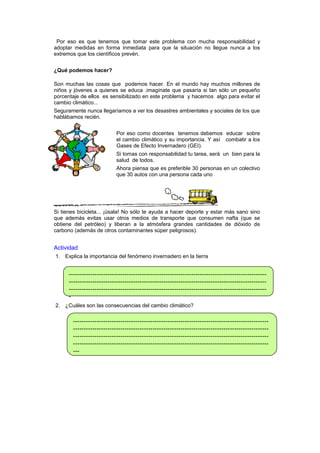 Por eso es que tenemos que tomar este problema con mucha responsabilidad y
adoptar medidas en forma inmediata para que la situación no llegue nunca a los
extremos que los científicos prevén.
¿Qué podemos hacer?
Son muchas las cosas que podemos hacer. En el mundo hay muchos millones de
niños y jóvenes a quienes se educa .imagínate que pasaría si tan sólo un pequeño
porcentaje de ellos es sensibilizado en este problema y hacemos algo para evitar el
cambio climático...
Seguramente nunca llegaríamos a ver los desastres ambientales y sociales de los que
hablábamos recién.
Por eso como docentes tenemos debemos educar sobre
el cambio climático y su importancia. Y así combatir a los
Gases de Efecto Invernadero (GEI).
Si tomas con responsabilidad tu tarea, será un bien para la
salud de todos.
Ahora piensa que es preferible 30 personas en un colectivo
que 30 autos con una persona cada uno

Si tienes bicicleta... ¡úsala! No sólo te ayuda a hacer deporte y estar más sano sino
que además evitas usar otros medios de transporte que consumen nafta (que se
obtiene del petróleo) y liberan a la atmósfera grandes cantidades de dióxido de
carbono (además de otros contaminantes súper peligrosos).

Actividad
1. Explica la importancia del fenómeno invernadero en la tierra

---------------------------------------------------------------------------------------------------------------------------------------------------------------------------------------------------------------------------------------------------------------------------------2. ¿Cuáles son las consecuencias del cambio climático?

---------------------------------------------------------------------------------------------------------------------------------------------------------------------------------------------------------------------------------------------------------------------------------------------------------------------------------------------------------------------------

 