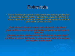Entrevista Con la finalidad de conocer cuales fueron los motivos que llevaron al Licenciado Benito Juárez a decretar las Leyes de Reforma, lo hemos citado en un café muy conocido en este puerto de Veracruz para saber  puntos de vista. ¿Qué motivos lo llevaron a tener cierta aberración a la Iglesia? ¿Qué conflicto provocó en su vida familiar el decreto de las Leyes de Reforma? ¿Quiénes se vieron desfavorecidos con el decreto de estas leyes? ¿Cuál fue la postura de liberales y conservadores dentro del congreso con respecto a estas leyes? 