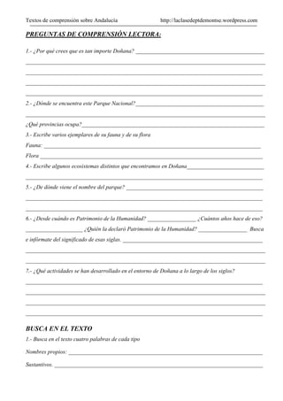 Textos de comprensión sobre Andalucía http://laclasedeptdemontse.wordpress.com
PREGUNTAS DE COMPRENSIÓN LECTORA:
1.- ¿Por qué crees que es tan importe Doñana? _____________________________________________
____________________________________________________________________________________
___________________________________________________________________________________
____________________________________________________________________________________
___________________________________________________________________________________
2.- ¿Dónde se encuentra este Parque Nacional?_____________________________________________
____________________________________________________________________________________
¿Qué provincias ocupa?________________________________________________________________
3.- Escribe varios ejemplares de su fauna y de su flora
Fauna: ____________________________________________________________________________
Flora ______________________________________________________________________________
4.- Escribe algunos ecosistemas distintos que encontramos en Doñana___________________________
___________________________________________________________________________________
5.- ¿De dónde viene el nombre del parque? ________________________________________________
___________________________________________________________________________________
___________________________________________________________________________________
6.- ¿Desde cuándo es Patrimonio de la Humanidad? _________________ ¿Cuántos años hace de eso?
____________________ ¿Quién la declaró Patrimonio de la Humanidad? _________________ Busca
e infórmate del significado de esas siglas. _________________________________________________
____________________________________________________________________________________
____________________________________________________________________________________
7.- ¿Qué actividades se han desarrollado en el entorno de Doñana a lo largo de los siglos?
___________________________________________________________________________________
____________________________________________________________________________________
____________________________________________________________________________________
___________________________________________________________________________________
BUSCA EN EL TEXTO
1.- Busca en el texto cuatro palabras de cada tipo
Nombres propios: ____________________________________________________________________
Sustantivos. _________________________________________________________________________
 