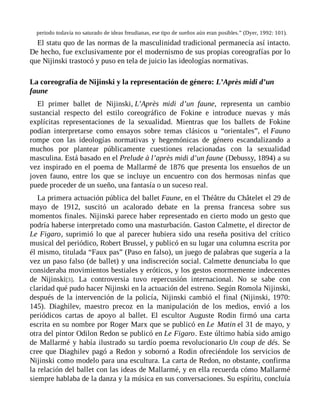 periodo todavía no saturado de ideas freudianas, ese tipo de sueños aún eran posibles.” (Dyer, 1992: 101).
El statu quo de las normas de la masculinidad tradicional permanecía así intacto.
De hecho, fue exclusivamente por el modernismo de sus propias coreografías por lo
que Nijinski trastocó y puso en tela de juicio las ideologías normativas.
La coreografía de Nijinski y la representación de género: L’Après midi d’un
faune
El primer ballet de Nijinski, L’Après midi d’un faune, representa un cambio
sustancial respecto del estilo coreográfico de Fokine e introduce nuevas y más
explícitas representaciones de la sexualidad. Mientras que los ballets de Fokine
podían interpretarse como ensayos sobre temas clásicos u “orientales”, el Fauno
rompe con las ideologías normativas y hegemónicas de género escandalizando a
muchos por plantear públicamente cuestiones relacionadas con la sexualidad
masculina. Está basado en el Prelude à l’après midi d’un faune (Debussy, 1894) a su
vez inspirado en el poema de Mallarmé de 1876 que presenta los ensueños de un
joven fauno, entre los que se incluye un encuentro con dos hermosas ninfas que
puede proceder de un sueño, una fantasía o un suceso real.
La primera actuación pública del ballet Faune, en el Théâtre du Châtelet el 29 de
mayo de 1912, suscitó un acalorado debate en la prensa francesa sobre sus
momentos finales. Nijinski parece haber representado en cierto modo un gesto que
podría haberse interpretado como una masturbación. Gaston Calmette, el director de
Le Figaro, suprimió lo que al parecer hubiera sido una reseña positiva del crítico
musical del periódico, Robert Brussel, y publicó en su lugar una columna escrita por
él mismo, titulada “Faux pas” (Paso en falso), un juego de palabras que sugería a la
vez un paso falso (de ballet) y una indiscreción social. Calmette denunciaba lo que
consideraba movimientos bestiales y eróticos, y los gestos enormemente indecentes
de Nijinski[3]. La controversia tuvo repercusión internacional. No se sabe con
claridad qué pudo hacer Nijinski en la actuación del estreno. Según Romola Nijinski,
después de la intervención de la policía, Nijinski cambió el final (Nijinski, 1970:
145). Diaghilev, maestro precoz en la manipulación de los medios, envió a los
periódicos cartas de apoyo al ballet. El escultor Auguste Rodin firmó una carta
escrita en su nombre por Roger Marx que se publicó en Le Matin el 31 de mayo, y
otra del pintor Odilon Redon se publicó en Le Figaro. Este último había sido amigo
de Mallarmé y había ilustrado su tardío poema revolucionario Un coup de dés. Se
cree que Diaghilev pagó a Redon y sobornó a Rodin ofreciéndole los servicios de
Nijinski como modelo para una escultura. La carta de Redon, no obstante, confirma
la relación del ballet con las ideas de Mallarmé, y en ella recuerda cómo Mallarmé
siempre hablaba de la danza y la música en sus conversaciones. Su espíritu, concluía
 