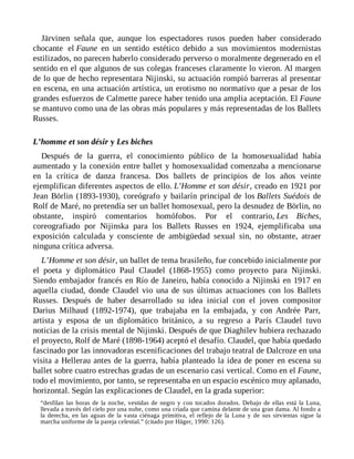 Järvinen señala que, aunque los espectadores rusos pueden haber considerado
chocante el Faune en un sentido estético debido a sus movimientos modernistas
estilizados, no parecen haberlo considerado perverso o moralmente degenerado en el
sentido en el que algunos de sus colegas franceses claramente lo vieron. Al margen
de lo que de hecho representara Nijinski, su actuación rompió barreras al presentar
en escena, en una actuación artística, un erotismo no normativo que a pesar de los
grandes esfuerzos de Calmette parece haber tenido una amplia aceptación. El Faune
se mantuvo como una de las obras más populares y más representadas de los Ballets
Russes.
L’homme et son désir y Les biches
Después de la guerra, el conocimiento público de la homosexualidad había
aumentado y la conexión entre ballet y homosexualidad comenzaba a mencionarse
en la crítica de danza francesa. Dos ballets de principios de los años veinte
ejemplifican diferentes aspectos de ello. L’Homme et son désir, creado en 1921 por
Jean Börlin (1893-1930), coreógrafo y bailarín principal de los Ballets Suédois de
Rolf de Maré, no pretendía ser un ballet homosexual, pero la desnudez de Börlin, no
obstante, inspiró comentarios homófobos. Por el contrario, Les Biches,
coreografiado por Nijinska para los Ballets Russes en 1924, ejemplificaba una
exposición calculada y consciente de ambigüedad sexual sin, no obstante, atraer
ninguna crítica adversa.
L’Homme et son désir, un ballet de tema brasileño, fue concebido inicialmente por
el poeta y diplomático Paul Claudel (1868-1955) como proyecto para Nijinski.
Siendo embajador francés en Río de Janeiro, había conocido a Nijinski en 1917 en
aquella ciudad, donde Claudel vio una de sus últimas actuaciones con los Ballets
Russes. Después de haber desarrollado su idea inicial con el joven compositor
Darius Milhaud (1892-1974), que trabajaba en la embajada, y con Andrée Parr,
artista y esposa de un diplomático británico, a su regreso a París Claudel tuvo
noticias de la crisis mental de Nijinski. Después de que Diaghilev hubiera rechazado
el proyecto, Rolf de Maré (1898-1964) aceptó el desafío. Claudel, que había quedado
fascinado por las innovadoras escenificaciones del trabajo teatral de Dalcroze en una
visita a Hellerau antes de la guerra, había planteado la idea de poner en escena su
ballet sobre cuatro estrechas gradas de un escenario casi vertical. Como en el Faune,
todo el movimiento, por tanto, se representaba en un espacio escénico muy aplanado,
horizontal. Según las explicaciones de Claudel, en la grada superior:
“desfilan las horas de la noche, vestidas de negro y con tocados dorados. Debajo de ellas está la Luna,
llevada a través del cielo por una nube, como una criada que camina delante de una gran dama. Al fondo a
la derecha, en las aguas de la vasta ciénaga primitiva, el reflejo de la Luna y de sus sirvientas sigue la
marcha uniforme de la pareja celestial.” (citado por Häger, 1990: 126).
 